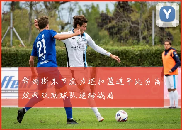 希姆斯末节发力连扣篮追平比分高效两双助球队逆转战局