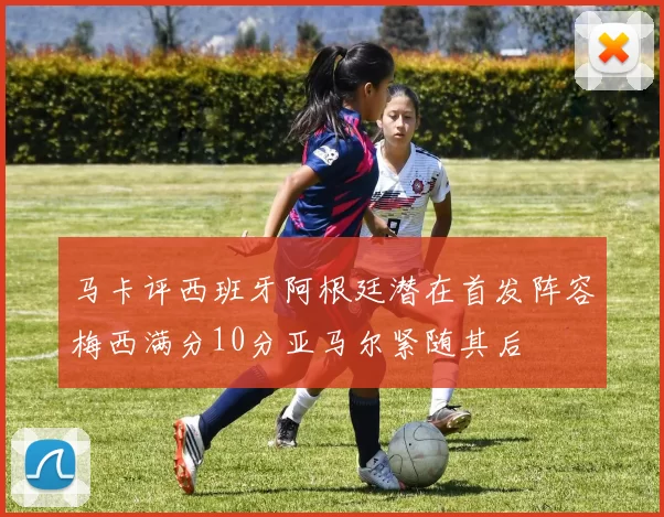 马卡评西班牙阿根廷潜在首发阵容梅西满分10分亚马尔紧随其后