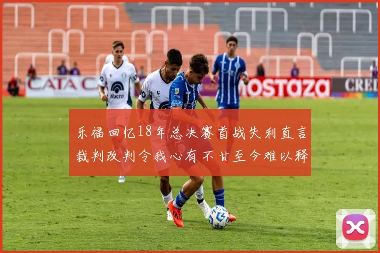 乐福回忆18年总决赛首战失利直言裁判改判令我心有不甘至今难以释怀