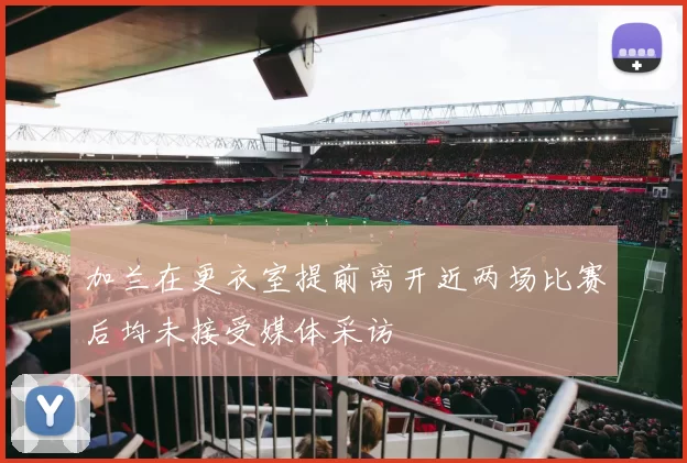 加兰在更衣室提前离开近两场比赛后均未接受媒体采访