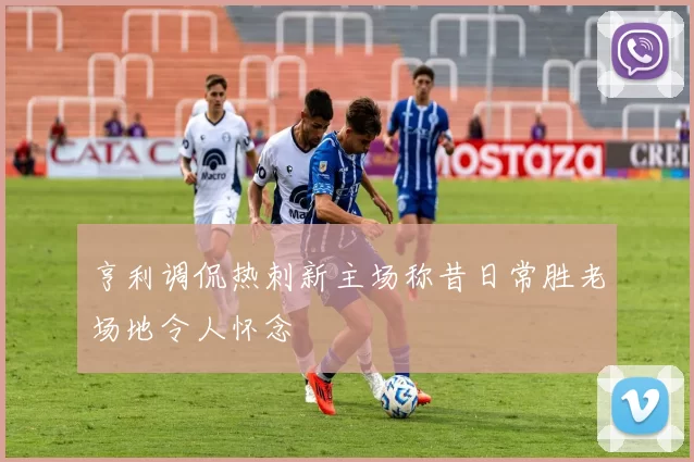 亨利调侃热刺新主场称昔日常胜老场地令人怀念