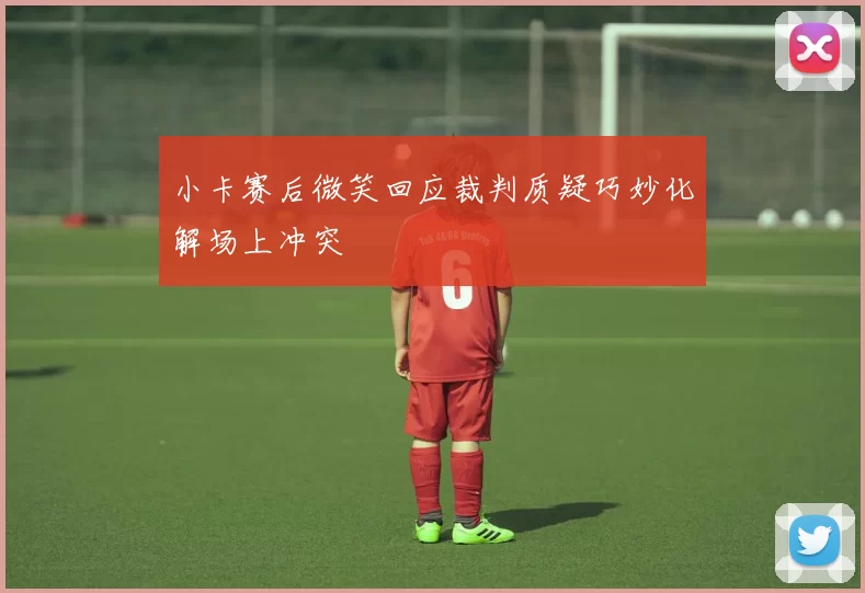 小卡赛后微笑回应裁判质疑巧妙化解场上冲突