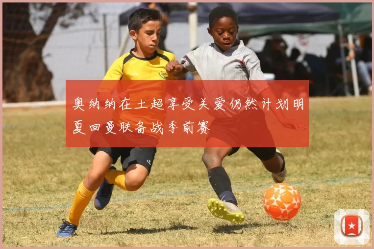 奥纳纳在土超享受关爱仍然计划明夏回曼联备战季前赛