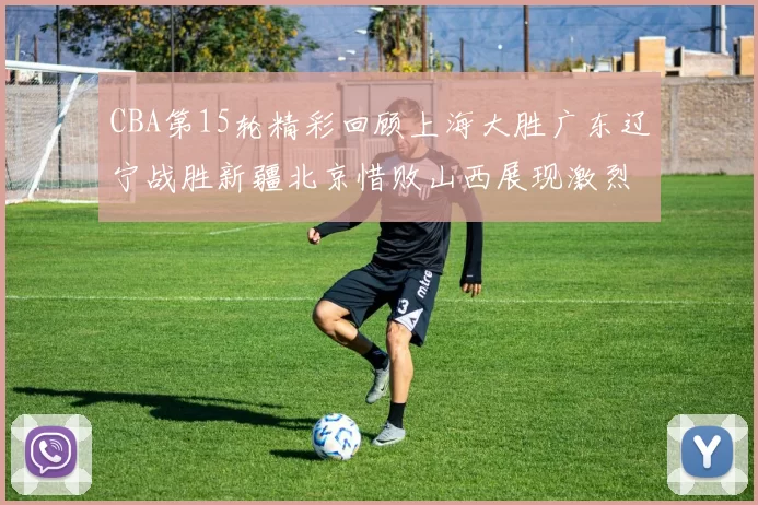 CBA第15轮精彩回顾上海大胜广东辽宁战胜新疆北京惜败山西展现激烈竞争