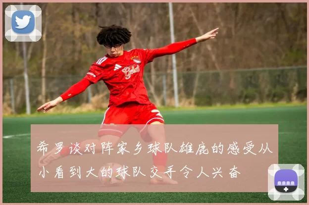 希罗谈对阵家乡球队雄鹿的感受从小看到大的球队交手令人兴奋