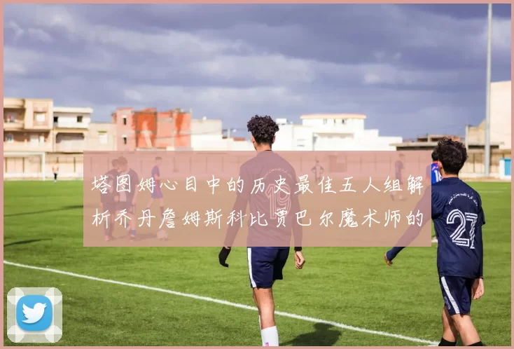 塔图姆心目中的历史最佳五人组解析乔丹詹姆斯科比贾巴尔魔术师的传奇魅力