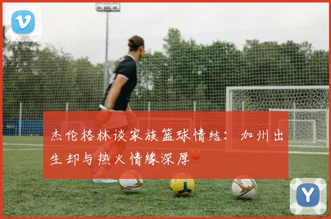 杰伦格林谈家族篮球情结：加州出生却与热火情缘深厚