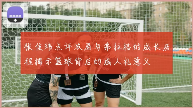 张佳玮点评浓眉与弗拉格的成长历程揭示篮球背后的成人礼意义