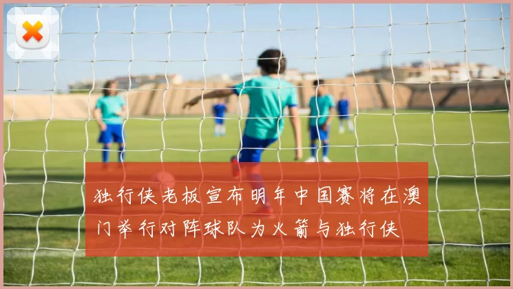 独行侠老板宣布明年中国赛将在澳门举行对阵球队为火箭与独行侠