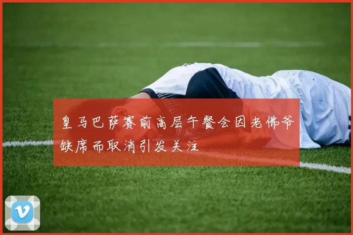 皇马巴萨赛前高层午餐会因老佛爷缺席而取消引发关注