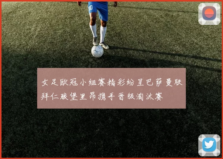 女足欧冠小组赛精彩纷呈巴萨曼联拜仁狼堡里昂携手晋级淘汰赛