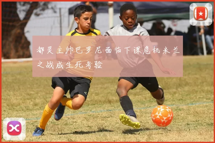 都灵主帅巴罗尼面临下课危机米兰之战成生死考验