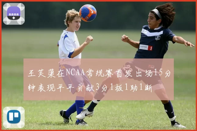 王芙蕖在NCAA常规赛首发出场15分钟表现平平贡献3分1板1助1断