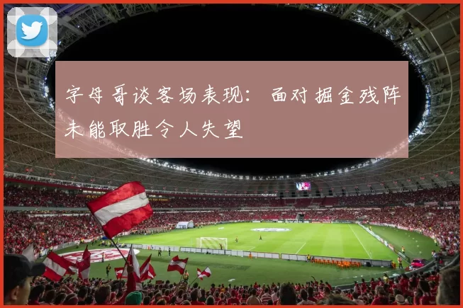 字母哥谈客场表现：面对掘金残阵未能取胜令人失望