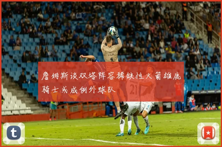 詹姆斯谈双塔阵容稀缺性火箭雄鹿骑士或成例外球队