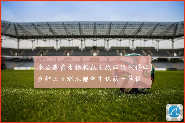 季后赛首秀杨瀚森出战四场仅得四分钟三分球未能命中仅获一篮板