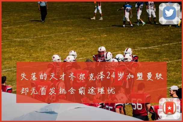 失落的天才齐尔克泽24岁加盟曼联却无首发机会前途堪忧