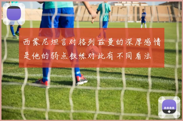 西蒙尼坦言对格列兹曼的深厚感情是他的弱点教练对此有不同看法