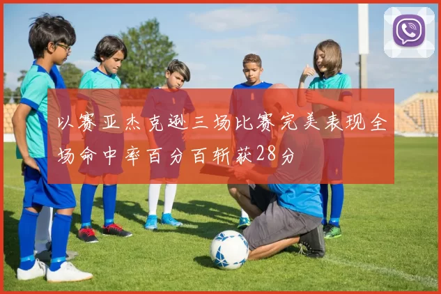 以赛亚杰克逊三场比赛完美表现全场命中率百分百斩获28分