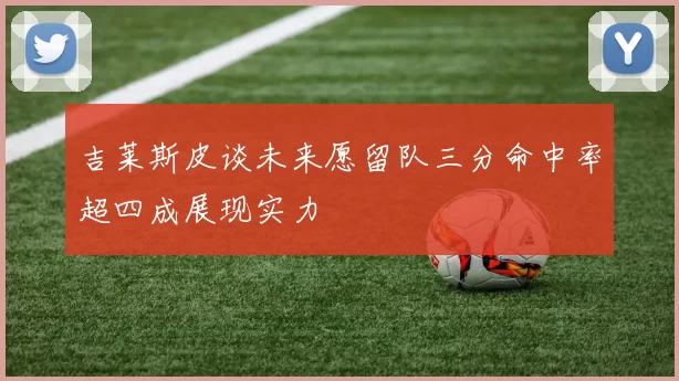 吉莱斯皮谈未来愿留队三分命中率超四成展现实力