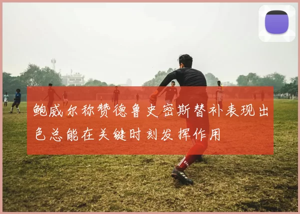 鲍威尔称赞德鲁史密斯替补表现出色总能在关键时刻发挥作用