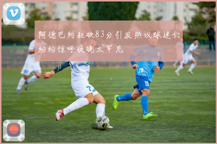 阿德巴约狂砍83分引发热议球迷们纷纷惊呼夜晚太罕见