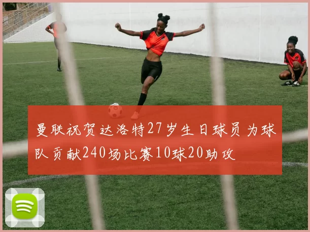曼联祝贺达洛特27岁生日球员为球队贡献240场比赛10球20助攻