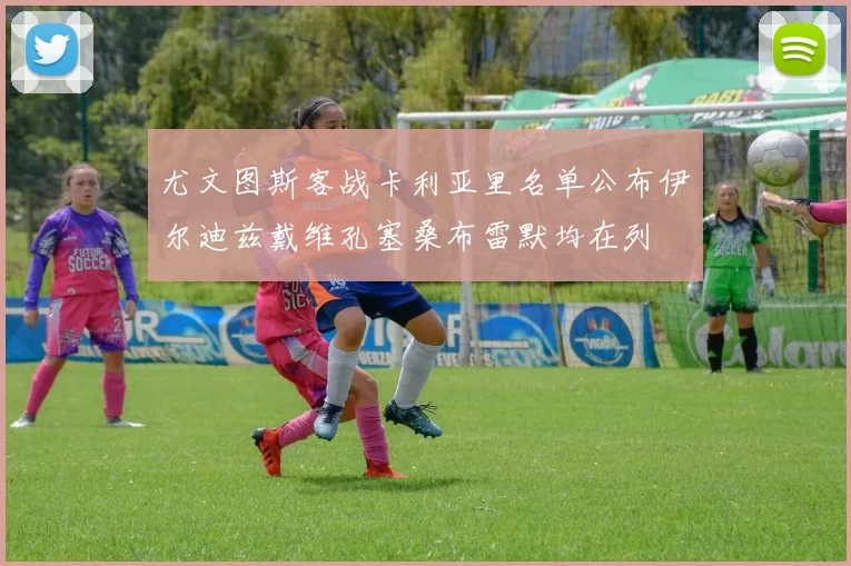 尤文图斯客战卡利亚里名单公布伊尔迪兹戴维孔塞桑布雷默均在列