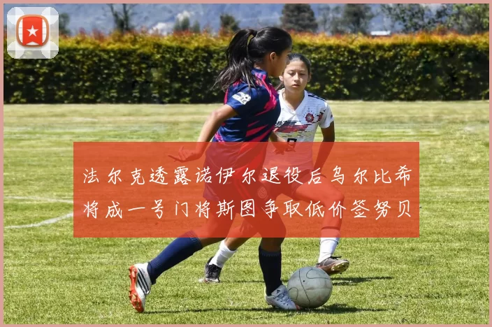 法尔克透露诺伊尔退役后乌尔比希将成一号门将斯图争取低价签努贝尔