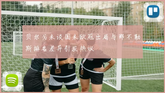 贝尔戈米谈国米欧冠出局与那不勒斯排名差异引发热议