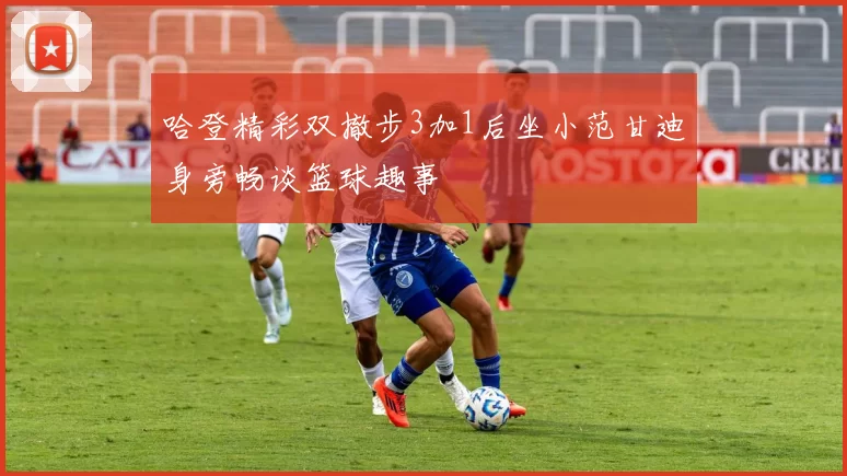 哈登精彩双撤步3加1后坐小范甘迪身旁畅谈篮球趣事