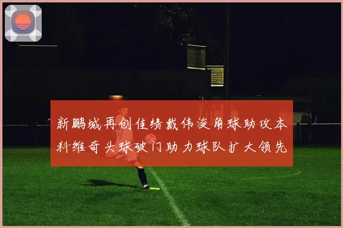 新鹏城再创佳绩戴伟浚角球助攻本科维奇头球破门助力球队扩大领先优势