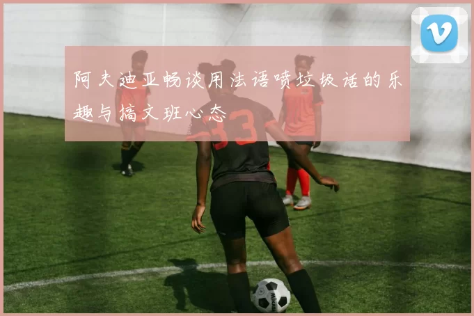 阿夫迪亚畅谈用法语喷垃圾话的乐趣与搞文班心态