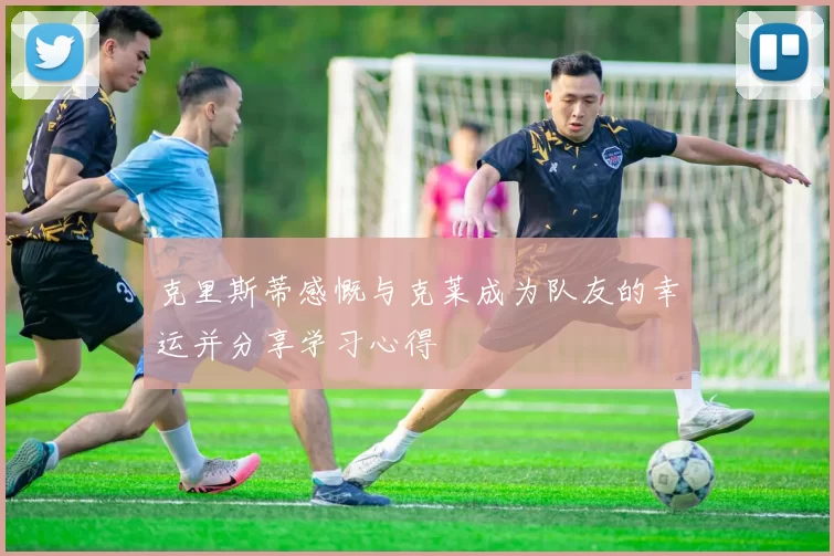 克里斯蒂感慨与克莱成为队友的幸运并分享学习心得