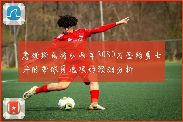 詹姆斯或将以两年3080万签约勇士并附带球员选项的预测分析